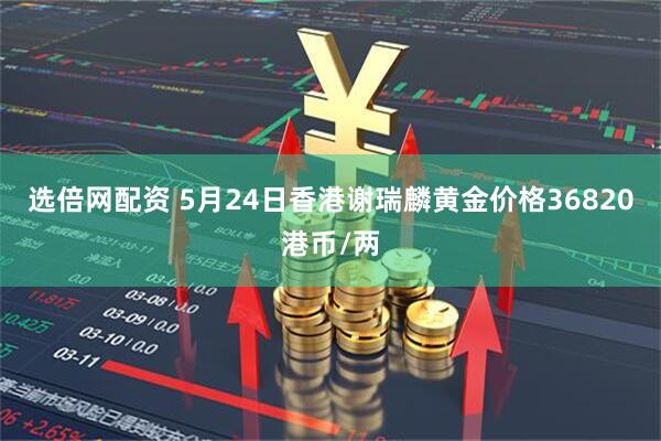 选倍网配资 5月24日香港谢瑞麟黄金价格36820港币/两
