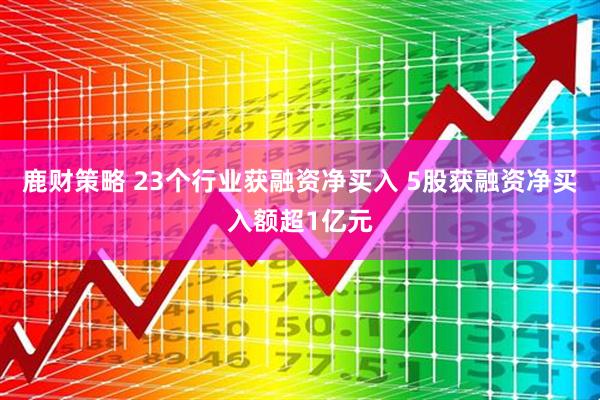 鹿财策略 23个行业获融资净买入 5股获融资净买入额超1亿元