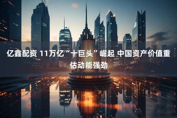 亿鑫配资 11万亿“十巨头”崛起 中国资产价值重估动能强劲