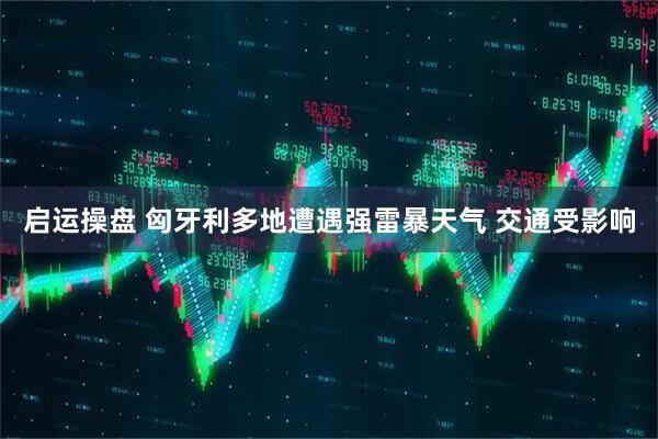 启运操盘 匈牙利多地遭遇强雷暴天气 交通受影响