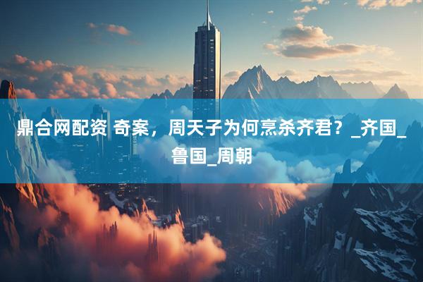 鼎合网配资 奇案，周天子为何烹杀齐君？_齐国_鲁国_周朝
