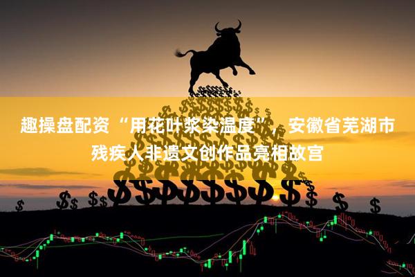 趣操盘配资 “用花叶浆染温度”，安徽省芜湖市残疾人非遗文创作品亮相故宫