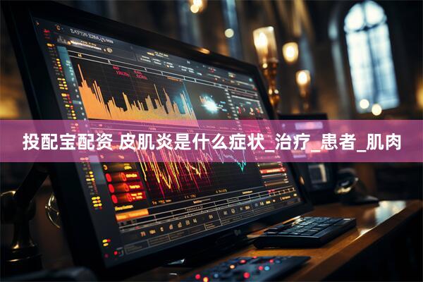 投配宝配资 皮肌炎是什么症状_治疗_患者_肌肉