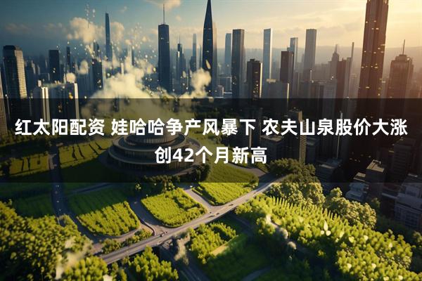 红太阳配资 娃哈哈争产风暴下 农夫山泉股价大涨创42个月新高