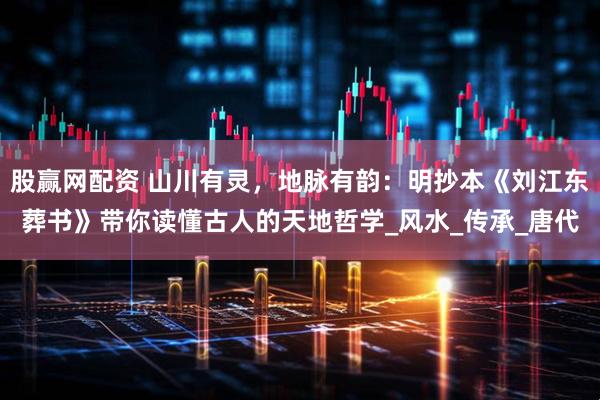 股赢网配资 山川有灵，地脉有韵：明抄本《刘江东葬书》带你读懂古人的天地哲学_风水_传承_唐代
