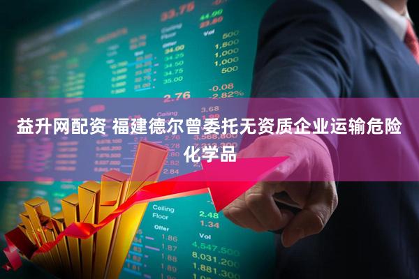 益升网配资 福建德尔曾委托无资质企业运输危险化学品