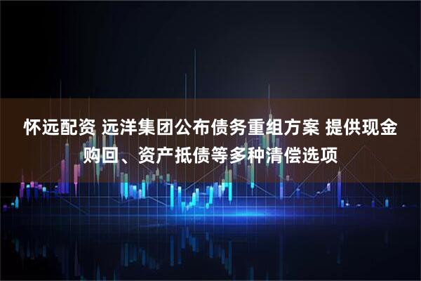 怀远配资 远洋集团公布债务重组方案 提供现金购回、资产抵债等多种清偿选项