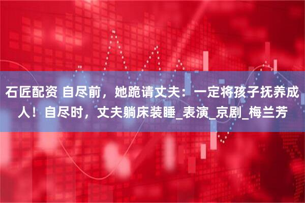 石匠配资 自尽前，她跪请丈夫：一定将孩子抚养成人！自尽时，丈夫躺床装睡_表演_京剧_梅兰芳