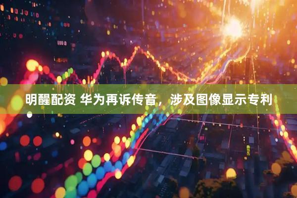 明醒配资 华为再诉传音，涉及图像显示专利