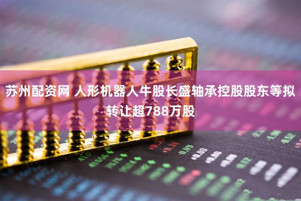 苏州配资网 人形机器人牛股长盛轴承控股股东等拟转让超788万股