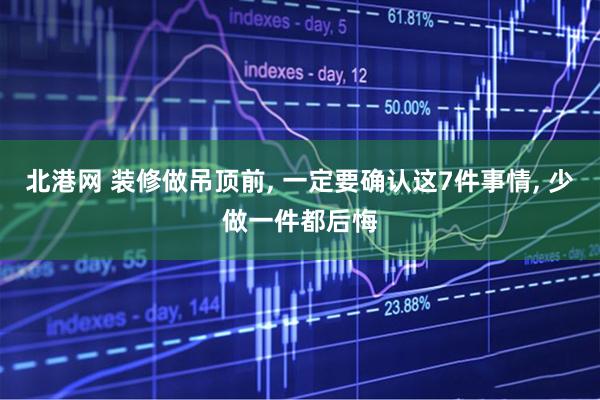 北港网 装修做吊顶前, 一定要确认这7件事情, 少做一件都后悔