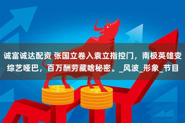 诚富诚达配资 张国立卷入袁立指控门，南极英雄变综艺哑巴，百万酬劳藏啥秘密。_风波_形象_节目