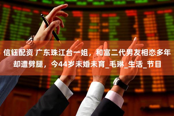 信钰配资 广东珠江台一姐，和富二代男友相恋多年却遭劈腿，今44岁未婚未育_毛琳_生活_节目