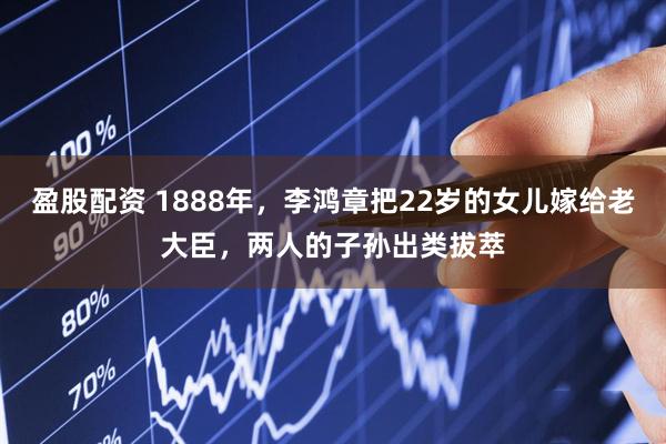 盈股配资 1888年，李鸿章把22岁的女儿嫁给老大臣，两人的子孙出类拔萃