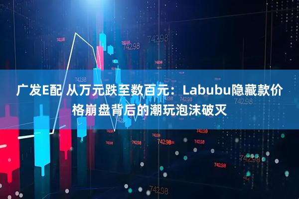 广发E配 从万元跌至数百元:Labubu隐藏款价格崩盘背后的潮玩泡沫破灭