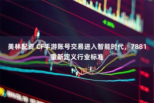 美林配资 CF手游账号交易进入智能时代,7881重新定义行业标准