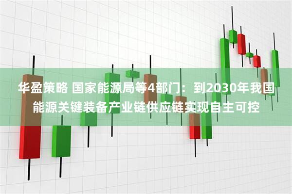 华盈策略 国家能源局等4部门:到2030年我国能源关键装备产业链供应链实现自主可控