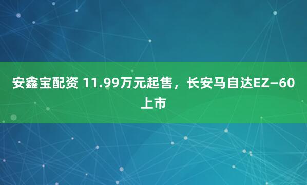 安鑫宝配资 11.99万元起售,长安马自达EZ—60上市