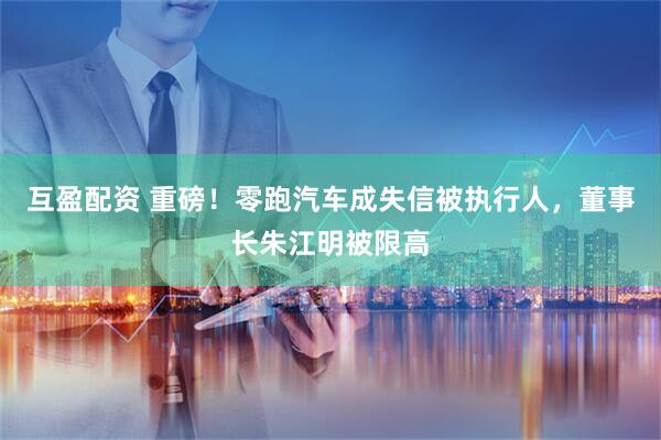 互盈配资 重磅!零跑汽车成失信被执行人,董事长朱江明被限高