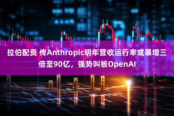 拉伯配资 传Anthropic明年营收运行率或暴增三倍至90亿，强势叫板OpenAI