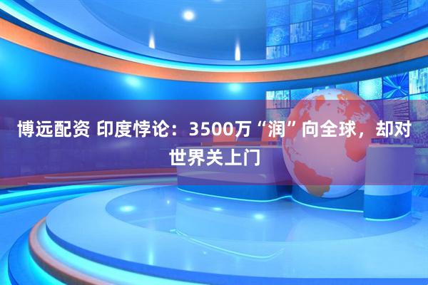 博远配资 印度悖论：3500万“润”向全球，却对世界关上门