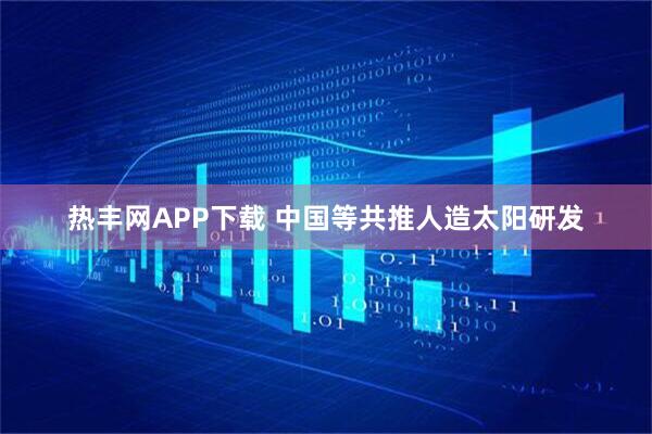 热丰网APP下载 中国等共推人造太阳研发