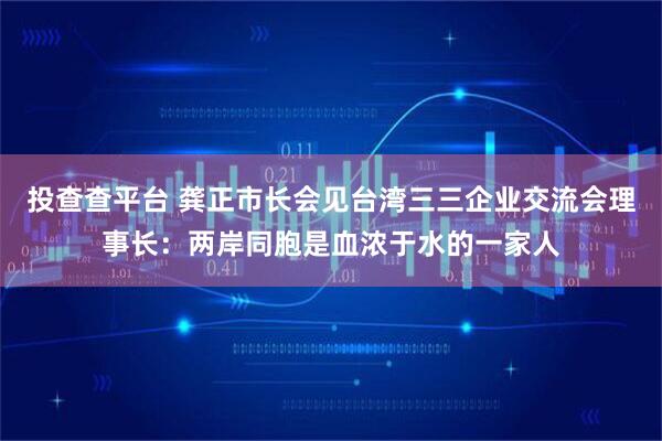 投查查平台 龚正市长会见台湾三三企业交流会理事长：两岸同胞是血浓于水的一家人