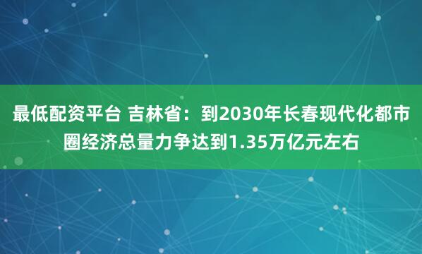 最低配资平台 吉林省:到2030年长春现代化都市圈经济总量力争达到1.35万亿元左右