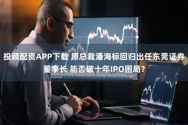 投顾配资APP下载 原总裁潘海标回归出任东莞证券董事长 能否破十年IPO困局？