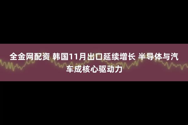 全金网配资 韩国11月出口延续增长 半导体与汽车成核心驱动力