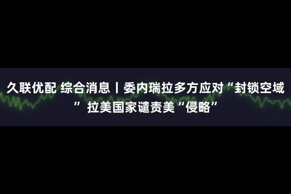 久联优配 综合消息丨委内瑞拉多方应对“封锁空域” 拉美国家谴责美“侵略”