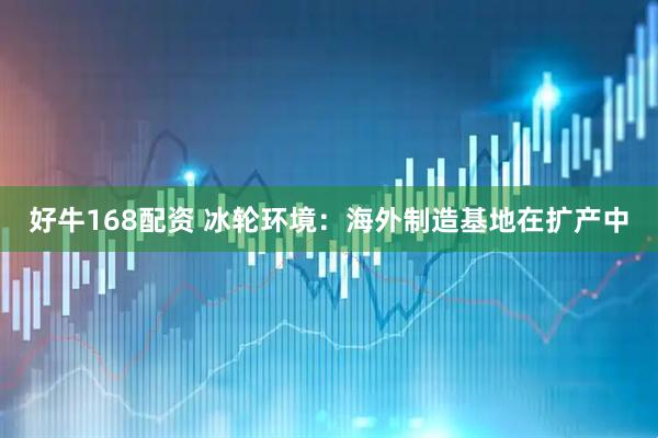 好牛168配资 冰轮环境:海外制造基地在扩产中