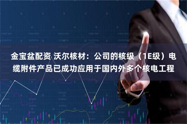 金宝盆配资 沃尔核材：公司的核级（1E级）电缆附件产品已成功应用于国内外多个核电工程