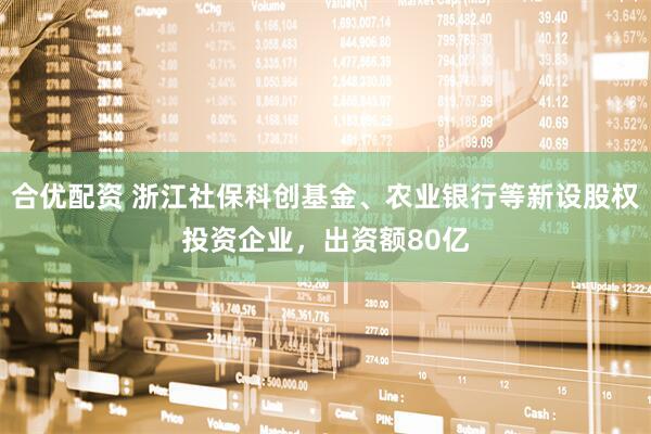 合优配资 浙江社保科创基金、农业银行等新设股权投资企业，出资额80亿