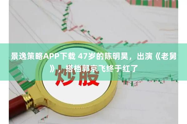 景逸策略APP下载 47岁的陈明昊，出演《老舅》，搭档郭京飞终于红了