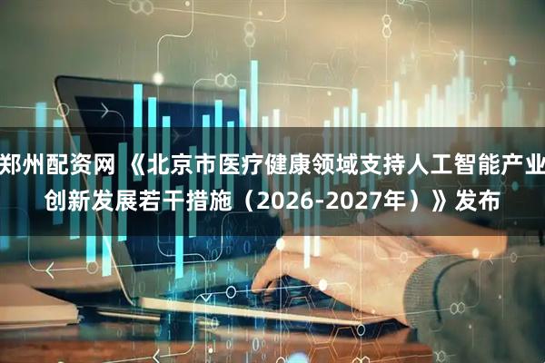 郑州配资网 《北京市医疗健康领域支持人工智能产业创新发展若干措施（2026-2027年）》发布