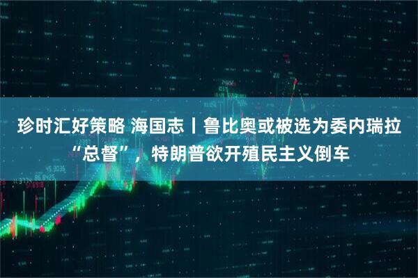 珍时汇好策略 海国志丨鲁比奥或被选为委内瑞拉“总督”，特朗普欲开殖民主义倒车